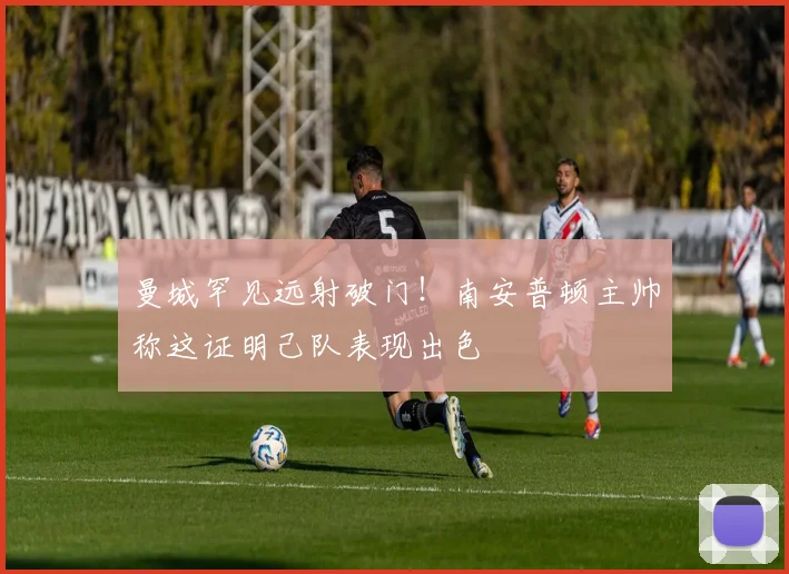 曼城罕见远射破门!南安普顿主帅称这证明己队表现出色