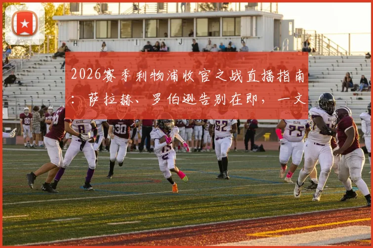 2026赛季利物浦收官之战直播指南：萨拉赫、罗伯逊告别在即，一文解析看点与未来