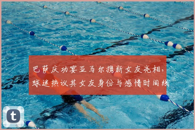 巴萨庆功宴亚马尔携新女友亮相，球迷热议其女友身份与感情时间线