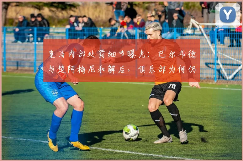 皇马内部处罚细节曝光:巴尔韦德与楚阿梅尼和解后,俱乐部为何仍坚持处理?