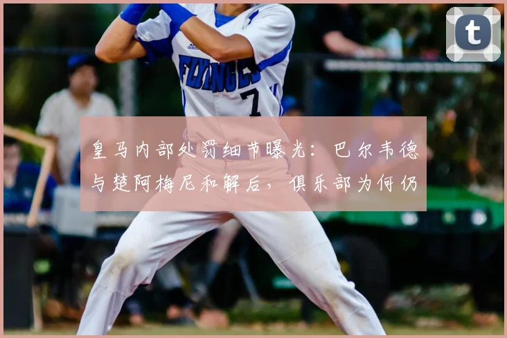 皇马内部处罚细节曝光:巴尔韦德与楚阿梅尼和解后,俱乐部为何仍坚持处理?