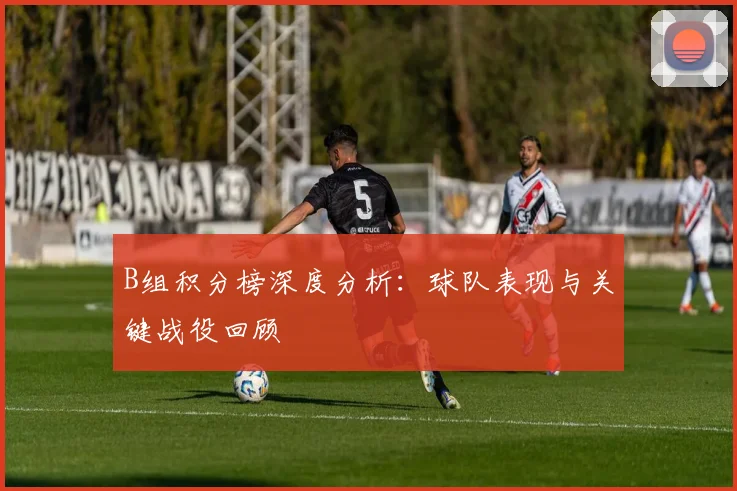 B组积分榜深度分析:球队表现与关键战役回顾