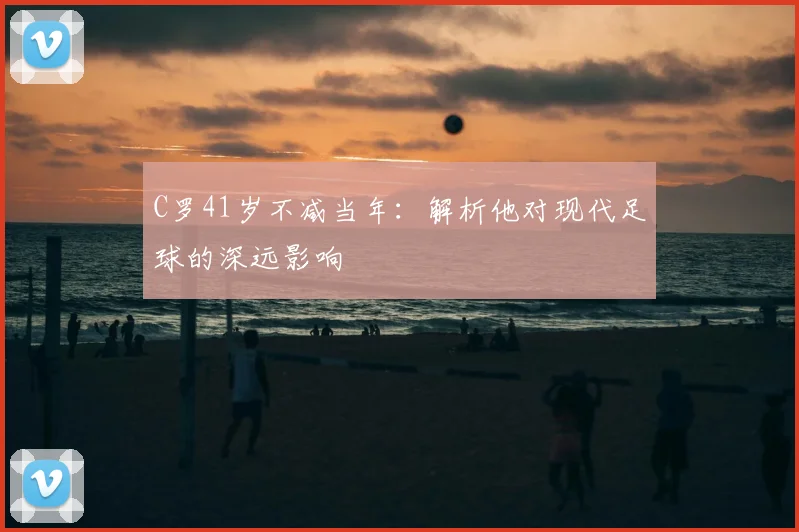 C罗41岁不减当年：解析他对现代足球的深远影响