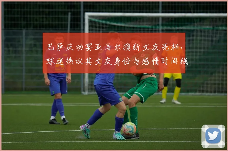 巴萨庆功宴亚马尔携新女友亮相，球迷热议其女友身份与感情时间线