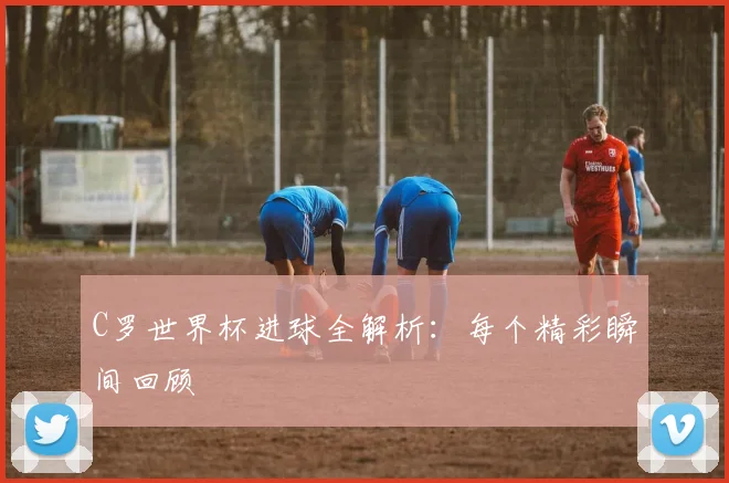 C罗世界杯进球全解析：每个精彩瞬间回顾