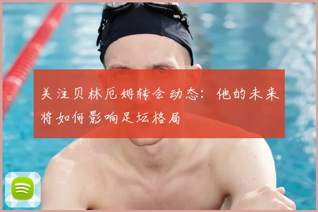 关注贝林厄姆转会动态：他的未来将如何影响足坛格局